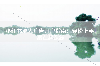 小红书聚光广告开户指南:轻松上手,赢在起跑线 小红书聚光广告开户指南:轻松上手,赢在起跑线