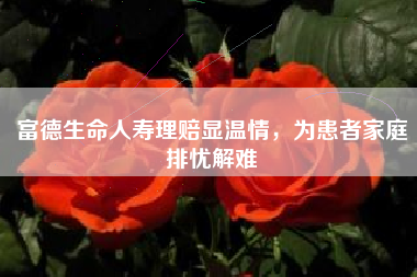 富德生命人寿理赔显温情，为患者家庭排忧解难